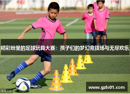 精彩纷呈的足球玩具大赛：孩子们的梦幻竞技场与无尽欢乐