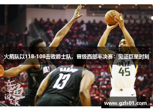 火箭队以118-108击败爵士队，晋级西部半决赛：见证巨星时刻